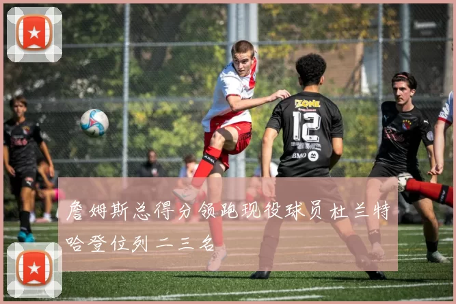 詹姆斯总得分领跑现役球员杜兰特哈登位列二三名