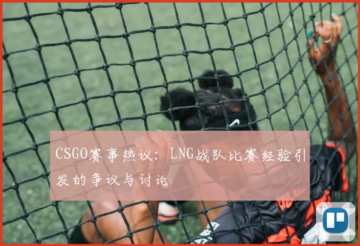 CSGO赛事热议：LNG战队比赛经验引发的争议与讨论
