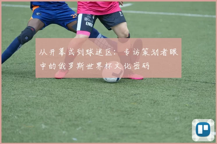 从开幕式到球迷区：专访策划者眼中的俄罗斯世界杯文化密码