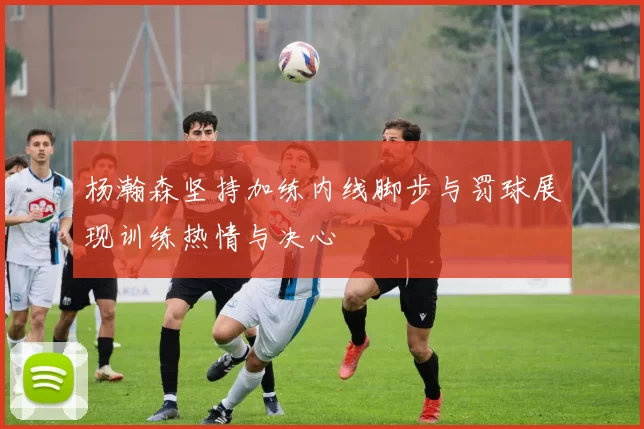 杨瀚森坚持加练内线脚步与罚球展现训练热情与决心