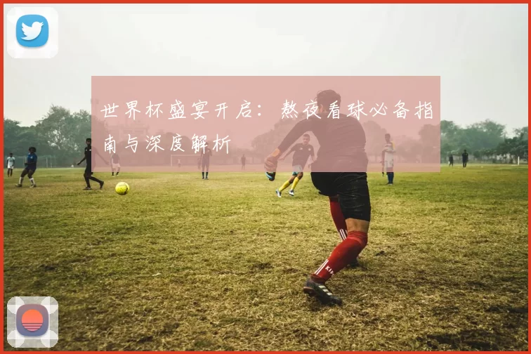 世界杯盛宴开启：熬夜看球必备指南与深度解析