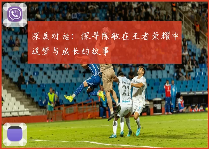 深度对话:探寻陈敏在王者荣耀中追梦与成长的故事