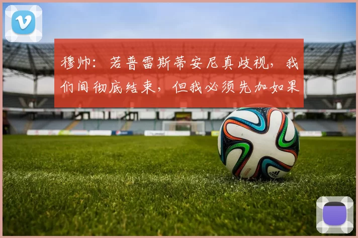 穆帅:若普雷斯蒂安尼真歧视,我们间彻底结束,但我必须先加如果
